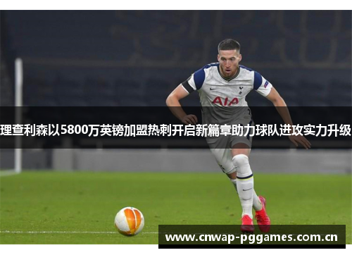 理查利森以5800万英镑加盟热刺开启新篇章助力球队进攻实力升级